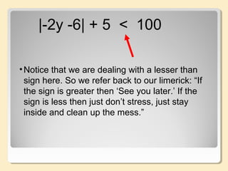 |-2y -6| + 5 < 100
•Notice that we are dealing with a lesser than
sign here. So we refer back to our limerick: “If
the sign is greater then ‘See you later.’ If the
sign is less then just don’t stress, just stay
inside and clean up the mess.”
 