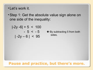 •Let’s work it.
•Step 1: Get the absolute value sign alone on
one side of the inequality:
Pause and practice, but there’s more.
|-2y -6| + 5 < 100
- 5 < - 5
| -2y – 6 | < 95
 By subtracting 5 from both
sides.
 