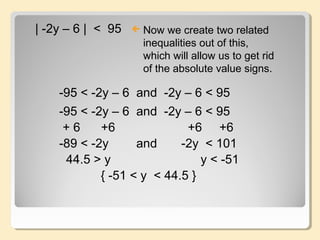 | -2y – 6 | < 95  Now we create two related
inequalities out of this,
which will allow us to get rid
of the absolute value signs.
-95 < -2y – 6 and -2y – 6 < 95
-95 < -2y – 6 and -2y – 6 < 95
+ 6 +6 +6 +6
-89 < -2y and -2y < 101
44.5 > y y < -51
{ -51 < y < 44.5 }
 