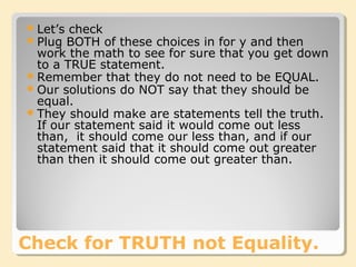 Check for TRUTH not Equality.
Let’s check
Plug BOTH of these choices in for y and then
work the math to see for sure that you get down
to a TRUE statement.
Remember that they do not need to be EQUAL.
Our solutions do NOT say that they should be
equal.
They should make are statements tell the truth.
If our statement said it would come out less
than, it should come our less than, and if our
statement said that it should come out greater
than then it should come out greater than.
 