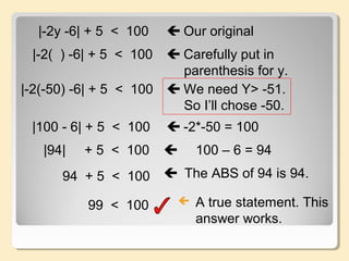 |-2y -6| + 5 < 100  Our original
|-2( ) -6| + 5 < 100  Carefully put in
parenthesis for y.
|-2(-50) -6| + 5 < 100  We need Y> -51.
So I’ll chose -50.
|100 - 6| + 5 < 100  -2*-50 = 100
|94| + 5 < 100  100 – 6 = 94
94 + 5 < 100  The ABS of 94 is 94.
99 < 100  A true statement. This
answer works.
 