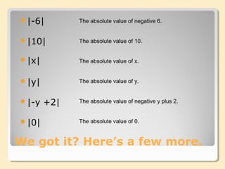 We got it? Here’s a few more.
|-6| The absolute value of negative 6.
|10|
|y|
|x|
|-y +2|
|0|
The absolute value of 10.
The absolute value of x.
The absolute value of y.
The absolute value of negative y plus 2.
The absolute value of 0.
 