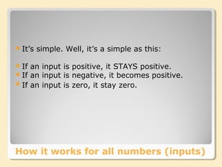 How it works for all numbers (inputs)
It’s simple. Well, it’s a simple as this:
If an input is positive, it STAYS positive.
If an input is negative, it becomes positive.
If an input is zero, it stay zero.
 