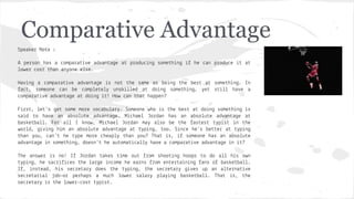 Comparative Advantage
Spea e

No e :

A pe son has a ompa a
e ad an a e a
owe
os han an one e se.

p odu

n

some h n

he

Ha n a ompa a
e ad an a e s no
he same as be n
he bes
a , someone an be omp e e
uns
ed a do n some h n ,
ompa a
e ad an a e a do n
! How an ha happen?

an p odu e

a
e

a

some h n . In
s
ha e a

F s , e 's e some mo e o abu a . Someone who s he bes a do n some h n
s
sa d o ha e an abso u e ad an a e. M hae
o dan has an abso u e ad an a e a
bas e ba . Fo a
I now, M hae
o dan ma a so be he as es
p s
n he
wo d,
n h m an abso u e ad an a e a
p n , oo. S n e he's be e a
p n
han ou, an' he
pe mo e heap
han ou? Tha
s,
someone has an abso u e
ad an a e n some h n , doesn' he au oma a
ha e a ompa a e ad an a e n ?
The
p
I ,
se
se

answe
s no! I
o dan a es
me ou
om shoo n hoops o do a
h s own
n , he sa
es he a e n ome he ea ns
om en e a n n
ans o bas e ba .
ns ead, h s se e a
does he
p n , he se e a
es up an a e na e
e a a
ob—o pe haps a mu h owe sa a
p a n bas e ba . Tha
s, he
e a
s he owe - os
p s .

 
