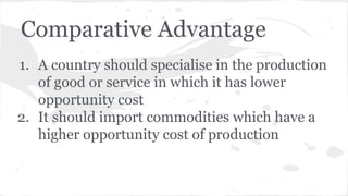 Comparative Advantage
1. A country should specialise in the production
of good or service in which it has lower
opportunity cost
2. It should import commodities which have a
higher opportunity cost of production

 