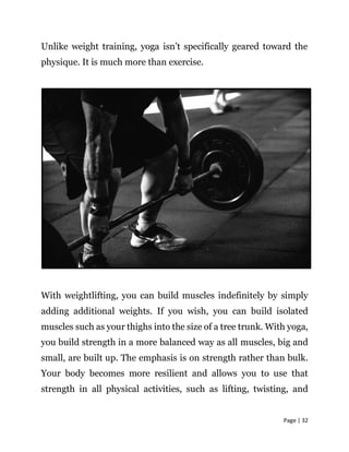 Page | 32
Unlike weight training, yoga isn’t specifically geared toward the
physique. It is much more than exercise.
With ...