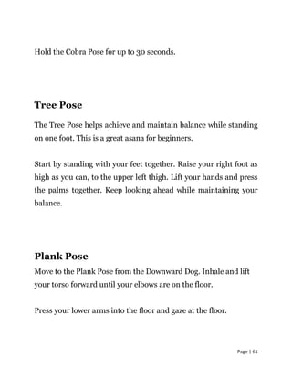 Page | 61
Hold the Cobra Pose for up to 30 seconds.
Tree Pose
The Tree Pose helps achieve and maintain balance while stand...