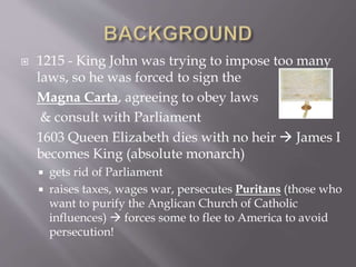  1215 - King John was trying to impose too many
laws, so he was forced to sign the
Magna Carta, agreeing to obey laws
& consult with Parliament
1603 Queen Elizabeth dies with no heir  James I
becomes King (absolute monarch)
 gets rid of Parliament
 raises taxes, wages war, persecutes Puritans (those who
want to purify the Anglican Church of Catholic
influences)  forces some to flee to America to avoid
persecution!
 