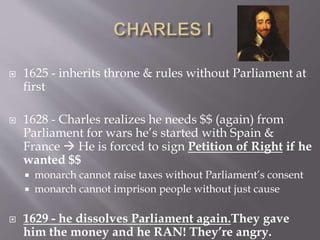  1625 - inherits throne & rules without Parliament at
first
 1628 - Charles realizes he needs $$ (again) from
Parliament for wars he’s started with Spain &
France  He is forced to sign Petition of Right if he
wanted $$
 monarch cannot raise taxes without Parliament’s consent
 monarch cannot imprison people without just cause
 1629 - he dissolves Parliament again.They gave
him the money and he RAN! They’re angry.
 