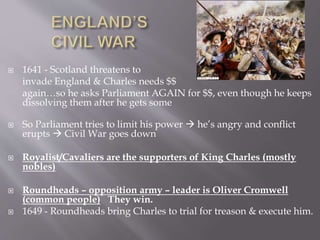  1641 - Scotland threatens to
invade England & Charles needs $$
again…so he asks Parliament AGAIN for $$, even though he keeps
dissolving them after he gets some
 So Parliament tries to limit his power  he’s angry and conflict
erupts  Civil War goes down
 Royalist/Cavaliers are the supporters of King Charles (mostly
nobles)
 Roundheads – opposition army – leader is Oliver Cromwell
(common people) They win.
 1649 - Roundheads bring Charles to trial for treason & execute him.
 