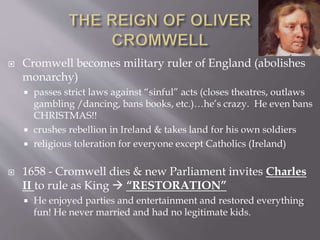  Cromwell becomes military ruler of England (abolishes
monarchy)
 passes strict laws against “sinful” acts (closes theatres, outlaws
gambling /dancing, bans books, etc.)…he’s crazy. He even bans
CHRISTMAS!!
 crushes rebellion in Ireland & takes land for his own soldiers
 religious toleration for everyone except Catholics (Ireland)
 1658 - Cromwell dies & new Parliament invites Charles
II to rule as King  “RESTORATION”
 He enjoyed parties and entertainment and restored everything
fun! He never married and had no legitimate kids.
 