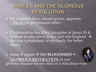  He suspends laws, abuses power, appoints
Catholics to government office
 Parliament invites Mary (daughter of James II) &
William to take down James and rule England 
she was a protestant, so obviously the better
choice
 James II agrees  NO BLOODSHED =
GLORIOUS REVOLUTION (it was
glorious because no one died in a ridiculous war)
 