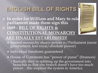 In order for William and Mary to rule,
parliament made them sign this
 1689 - BILL OF RIGHTS &
CONSTITUTIONAL MONARCHY
ARE FINALLY ESTABLISHED!
 limited monarchy shares power w/Parliament (more
government, less royal/absolute power)
 individual freedoms guaranteed
 House of Commons has “power of purse” (finances)
 Basically they’re splitting up the government into
branches so that one branch doesn’t have too much
power…this inspired the system in America.
 