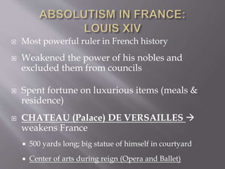  Most powerful ruler in French history
 Weakened the power of his nobles and
excluded them from councils
 Spent fortune on luxurious items (meals &
residence)
 CHATEAU (Palace) DE VERSAILLES 
weakens France
 500 yards long; big statue of himself in courtyard
 Center of arts during reign (Opera and Ballet)
 