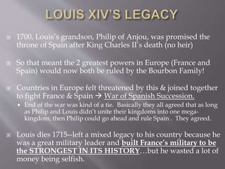  1700, Louis’s grandson, Philip of Anjou, was promised the
throne of Spain after King Charles II’s death (no heir)
 So that meant the 2 greatest powers in Europe (France and
Spain) would now both be ruled by the Bourbon Family!
 Countries in Europe felt threatened by this & joined together
to fight France & Spain  War of Spanish Succession.
 End of the war was kind of a tie. Basically they all agreed that as long
as Philip and Louis didn’t unite their kingdoms into one mega-
kingdom, then Philip could go ahead and rule Spain . They agreed.
 Louis dies 1715--left a mixed legacy to his country because he
was a great military leader and built France’s military to be
the STRONGEST IN ITS HISTORY…but he wasted a lot of
money being selfish.
 