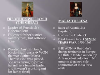 FREDERICK WILLIAM II
(THE GREAT) MARIA THERESA
 Leader of Prussia & a
Hohenzollern
 Followed father’s strict
military rule, but softened
laws
 Wanted Austrian lands
bordering Prussia  WON
the war against Maria
Theresa (she was pissed.
She was trying to prove
herself as a female leader
and it wasn’t working out
for her at first!)
 Ruler of Austria & a
Hapsburg
 Lost war to Frederick
 Tried to save face SEVEN
YEARS WAR, 1756-1763
 SHE WON  But didn’t
change territories in Europe,
but Britain landed out on top
 France lost colonies in N.
America & gained sole
domination of India for a
while
 