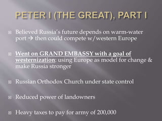  Believed Russia’s future depends on warm-water
port  then could compete w/western Europe
 Went on GRAND EMBASSY with a goal of
westernization: using Europe as model for change &
make Russia stronger
 Russian Orthodox Church under state control
 Reduced power of landowners
 Heavy taxes to pay for army of 200,000
 