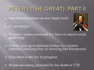  Introduced potatoes as new staple food
 1st newspaper
 Women’s status increased b/c have to attend social
gatherings
 Nobles give up traditional clothes for western
fashions (meaning they’re dressing like Europeans)
 Education is the key to progress.
 Russia becoming powerful by his death in 1725
 