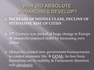  INCREASE OF MIDDLE CLASS, DECLINE OF
FEUDALISM, RISE OF CITIES
 17th Century was period of huge change in Europe
 monarchs imposed order by increasing own
power
 Monarchs created new government bureaucracies
to control economic life  GOAL: be free from
limitations set by nobility & Parliament; therefore
rule absolutely
 