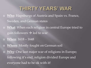  Who: Hapsburgs of Austria and Spain vs. France,
Sweden, and German states
 What: When each religion in central Europe tried to
gain followers  led to war
 When: 1618 – 1648
 Where: Mostly fought on German soil
 Why: One last major war of religions in Europe;
following it’s end, religion divided Europe and
everyone had to be ok with it!
 