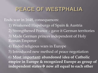 Ends war in 1648, consequences:
1) Weakened Hapsburgs of Spain & Austria
2) Strengthened France – gave it German territories
3) Made German princes independent of Holy
Roman Emperor
4) Ended religious wars in Europe
5) Introduced new method of peace negotiation
6) Most important: abandoned idea of Catholic
empire in Europe & recognized Europe as group of
independent states now all equal to each other
 