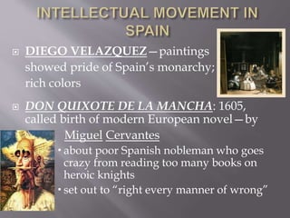  DIEGO VELAZQUEZ—paintings
showed pride of Spain’s monarchy;
rich colors
 DON QUIXOTE DE LA MANCHA: 1605,
called birth of modern European novel—by
 Miguel Cervantes
 about poor Spanish nobleman who goes
crazy from reading too many books on
heroic knights
 set out to “right every manner of wrong”
 