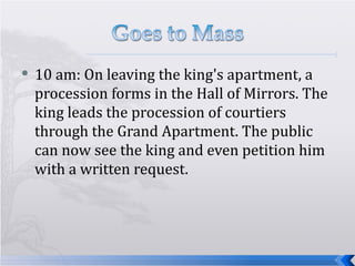 10 am: On leaving the king's apartment, a procession forms in the Hall of Mirrors. The king leads the procession of courtiers through the Grand Apartment. The public can now see the king and even petition him with a written request.  