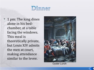 1 pm: The king dines alone in his bed-chamber, at a table facing the windows. This meal is theoretically private, but Louis XIV admits the men at court, making attendance similar to the levee. Oyster Lunch 