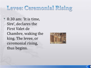 8:30 am: 'It is time, Sire', declares the First Valet de Chambre, waking the king. The levee, or ceremonial rising, thus begins. 