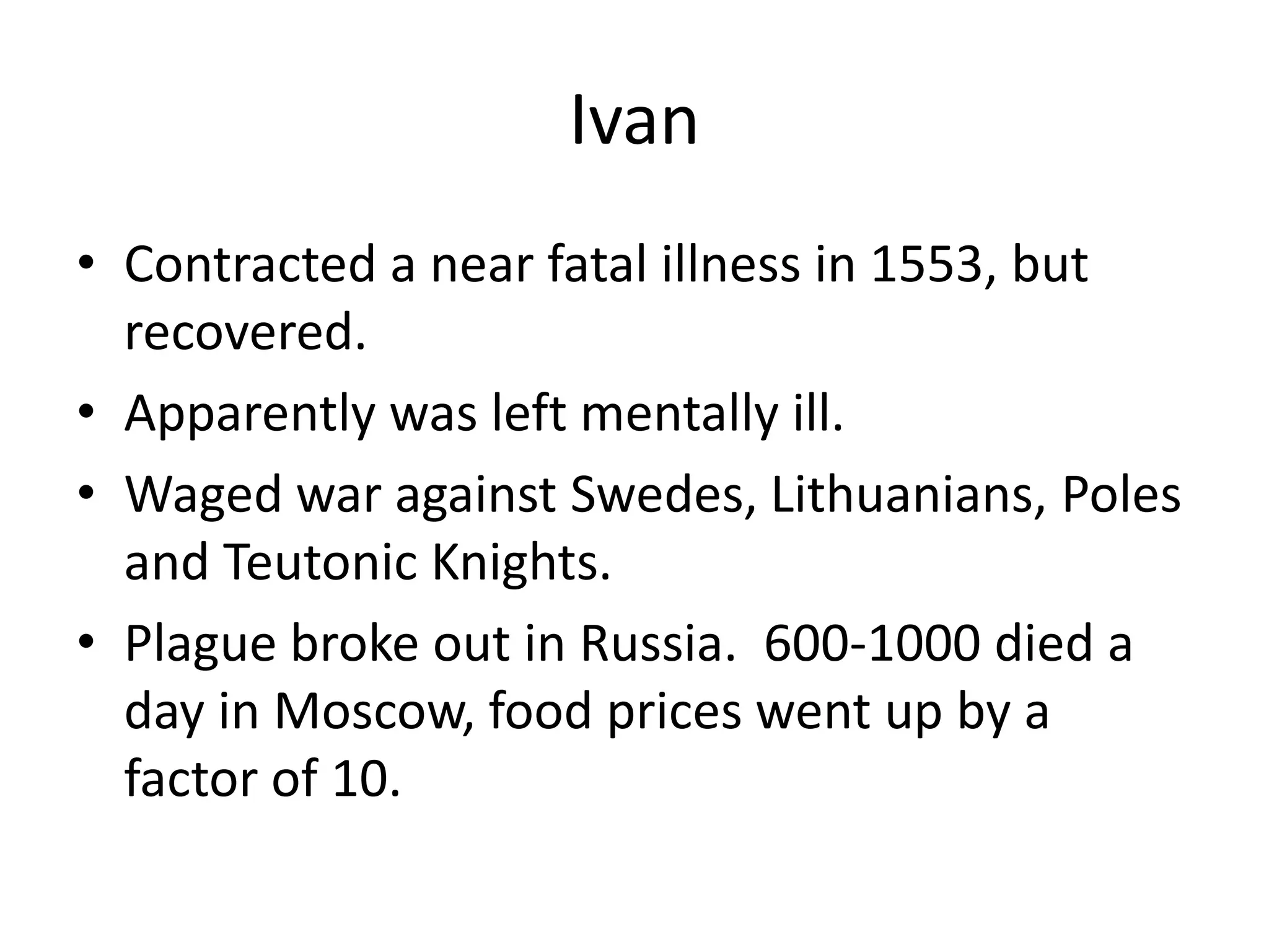 Ivan
• Contracted a near fatal illness in 1553, but
  recovered.
• Apparently was left mentally ill.
• Waged war against Swedes, Lithuanians, Poles
  and Teutonic Knights.
• Plague broke out in Russia. 600-1000 died a
  day in Moscow, food prices went up by a
  factor of 10.
 