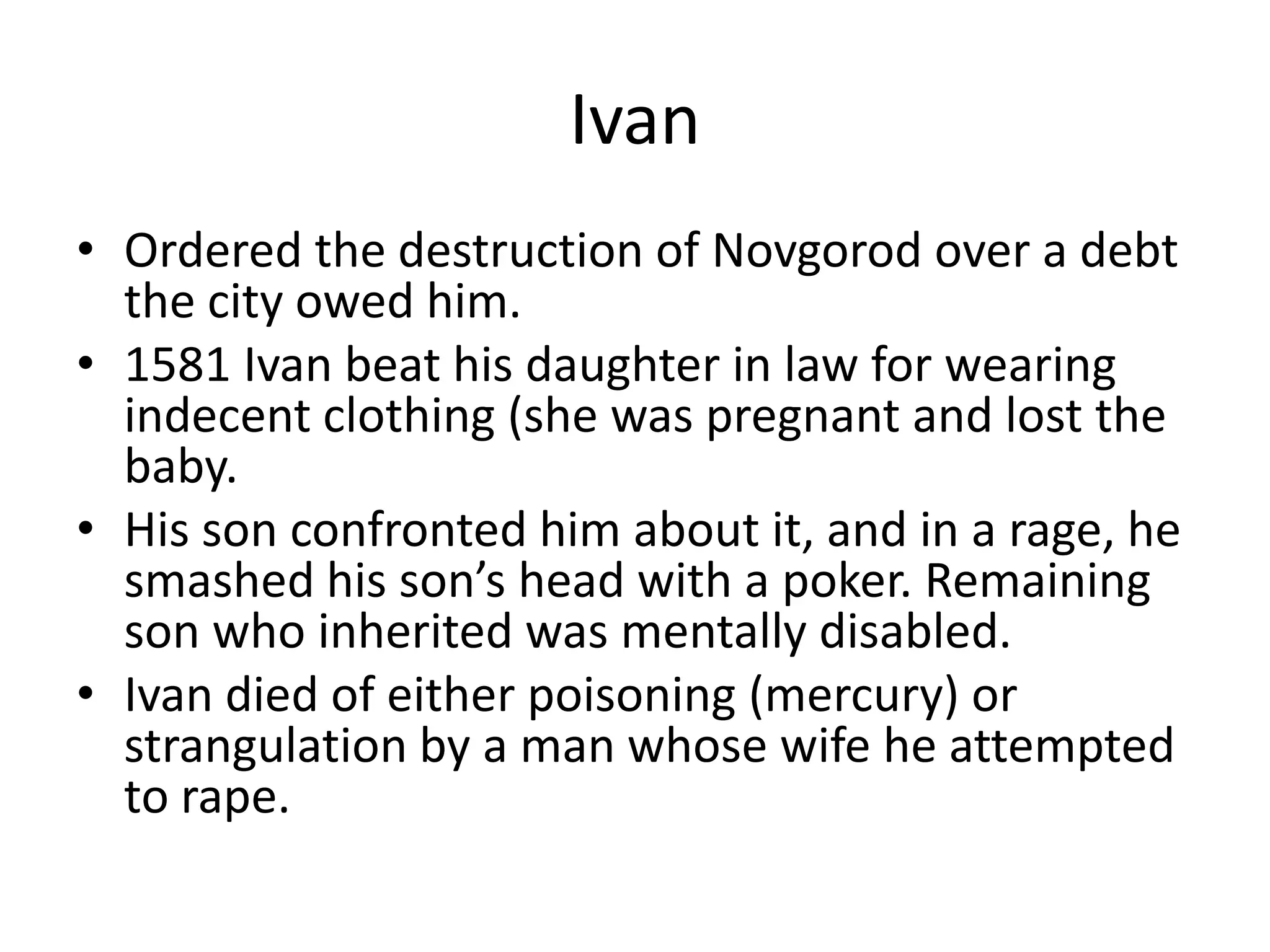 Ivan
• Ordered the destruction of Novgorod over a debt
  the city owed him.
• 1581 Ivan beat his daughter in law for wearing
  indecent clothing (she was pregnant and lost the
  baby.
• His son confronted him about it, and in a rage, he
  smashed his son’s head with a poker. Remaining
  son who inherited was mentally disabled.
• Ivan died of either poisoning (mercury) or
  strangulation by a man whose wife he attempted
  to rape.
 