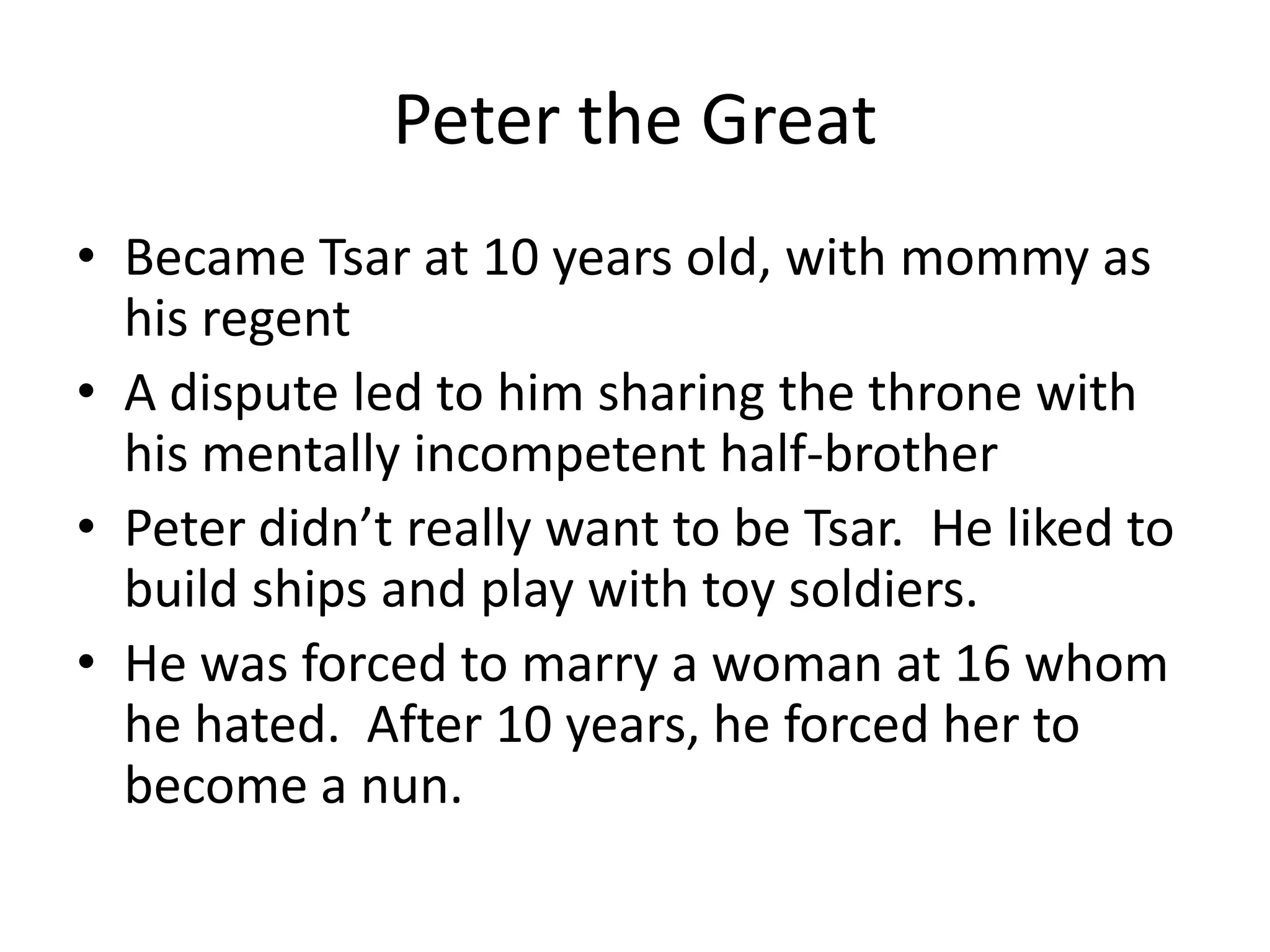 Peter the Great
• Became Tsar at 10 years old, with mommy as
  his regent
• A dispute led to him sharing the throne with
  his mentally incompetent half-brother
• Peter didn’t really want to be Tsar. He liked to
  build ships and play with toy soldiers.
• He was forced to marry a woman at 16 whom
  he hated. After 10 years, he forced her to
  become a nun.
 