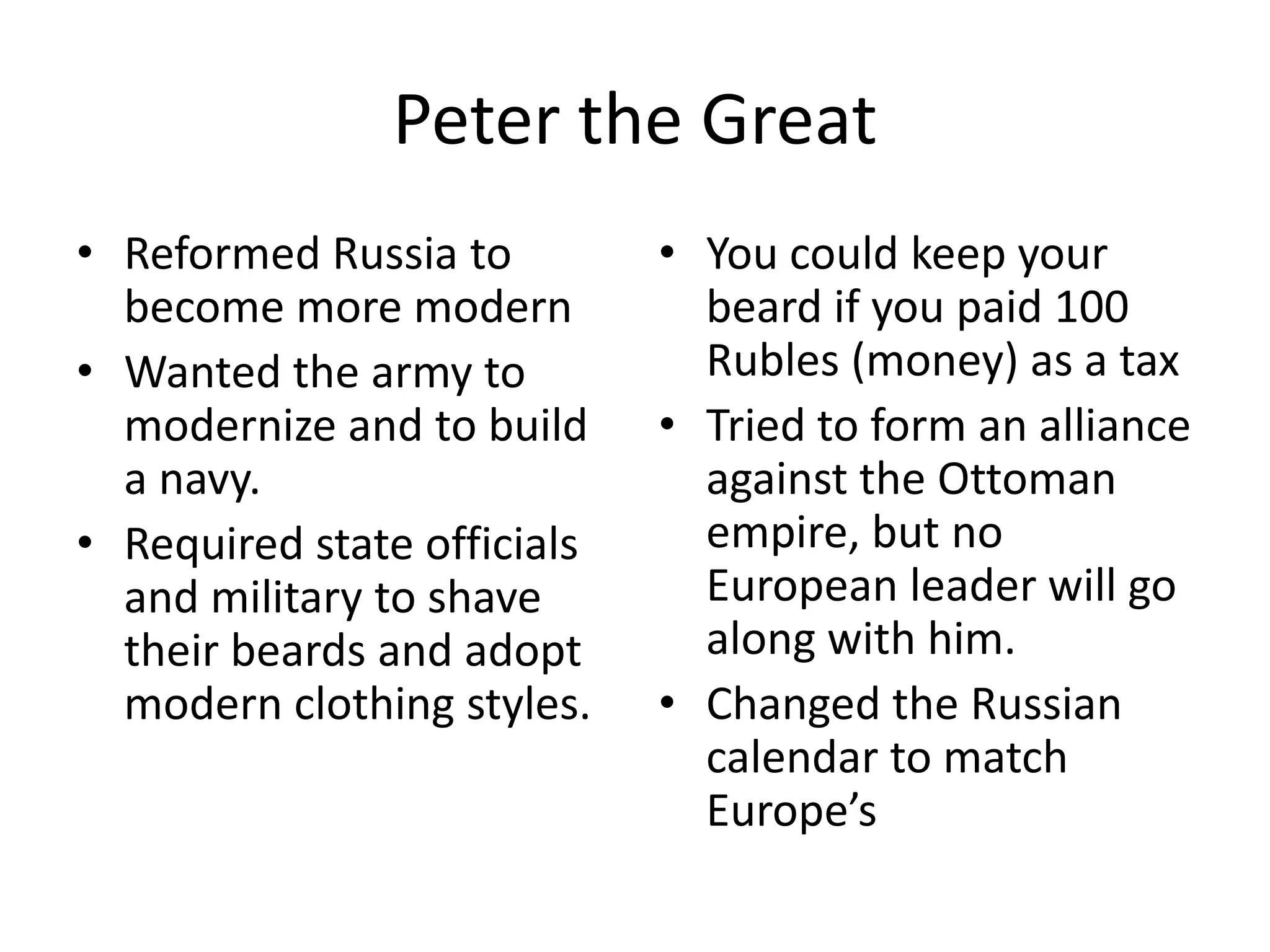 Peter the Great
• Reformed Russia to         • You could keep your
  become more modern           beard if you paid 100
• Wanted the army to           Rubles (money) as a tax
  modernize and to build     • Tried to form an alliance
  a navy.                      against the Ottoman
• Required state officials     empire, but no
  and military to shave        European leader will go
  their beards and adopt       along with him.
  modern clothing styles.    • Changed the Russian
                               calendar to match
                               Europe’s
 