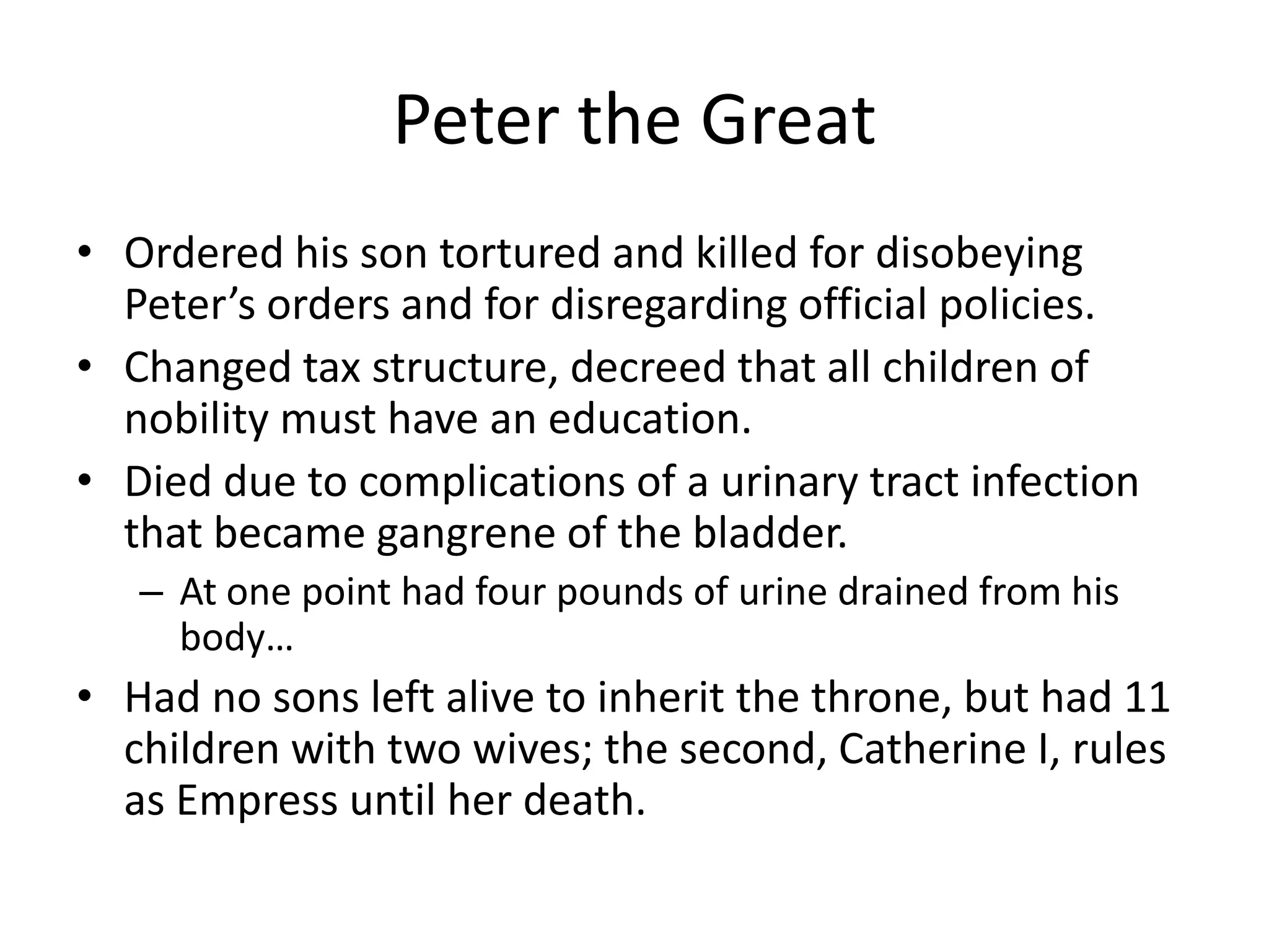 Peter the Great
• Ordered his son tortured and killed for disobeying
  Peter’s orders and for disregarding official policies.
• Changed tax structure, decreed that all children of
  nobility must have an education.
• Died due to complications of a urinary tract infection
  that became gangrene of the bladder.
   – At one point had four pounds of urine drained from his
     body…
• Had no sons left alive to inherit the throne, but had 11
  children with two wives; the second, Catherine I, rules
  as Empress until her death.
 