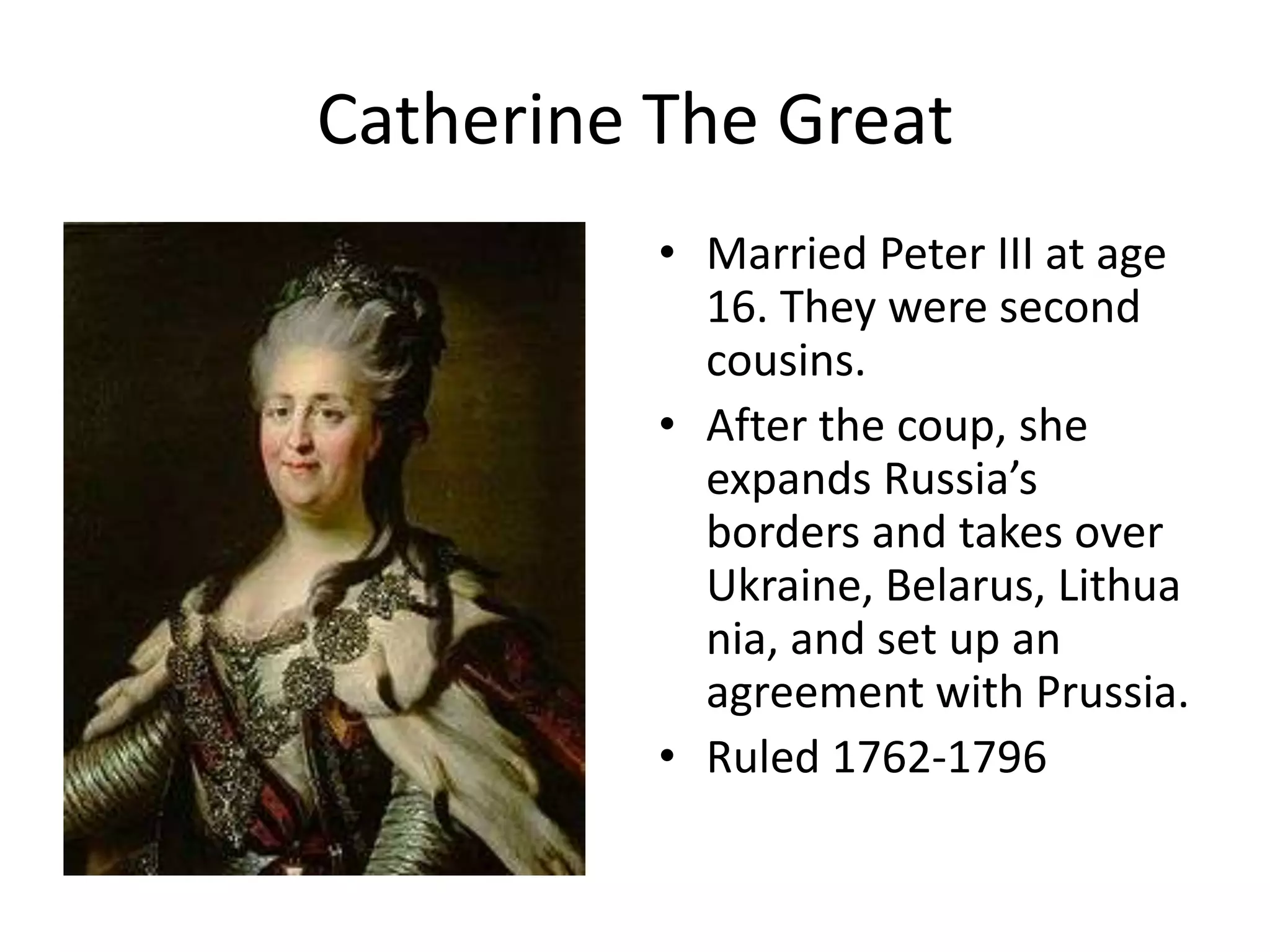 Catherine The Great
          • Married Peter III at age
            16. They were second
            cousins.
          • After the coup, she
            expands Russia’s
            borders and takes over
            Ukraine, Belarus, Lithua
            nia, and set up an
            agreement with Prussia.
          • Ruled 1762-1796
 