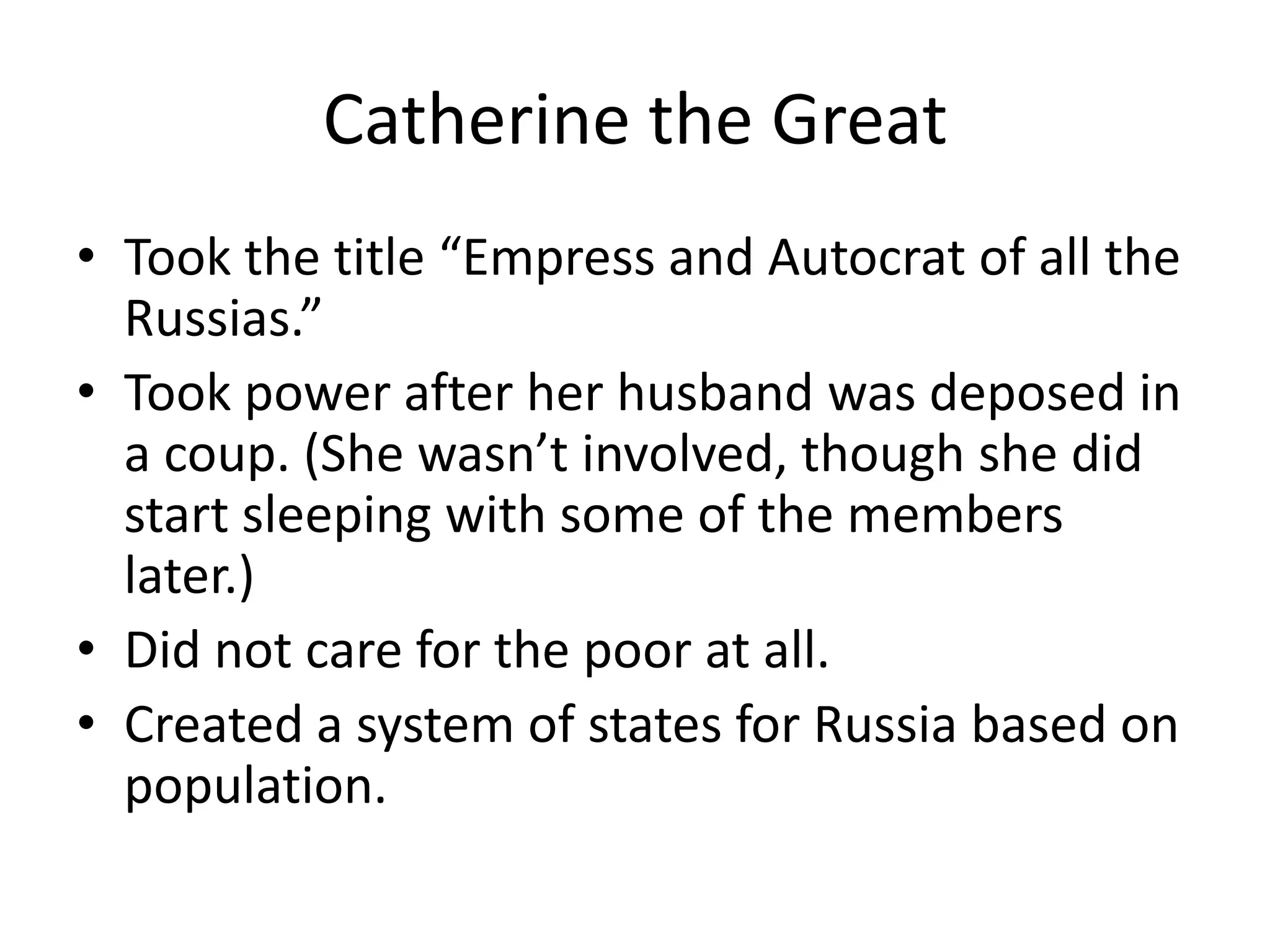 Catherine the Great
• Took the title “Empress and Autocrat of all the
  Russias.”
• Took power after her husband was deposed in
  a coup. (She wasn’t involved, though she did
  start sleeping with some of the members
  later.)
• Did not care for the poor at all.
• Created a system of states for Russia based on
  population.
 