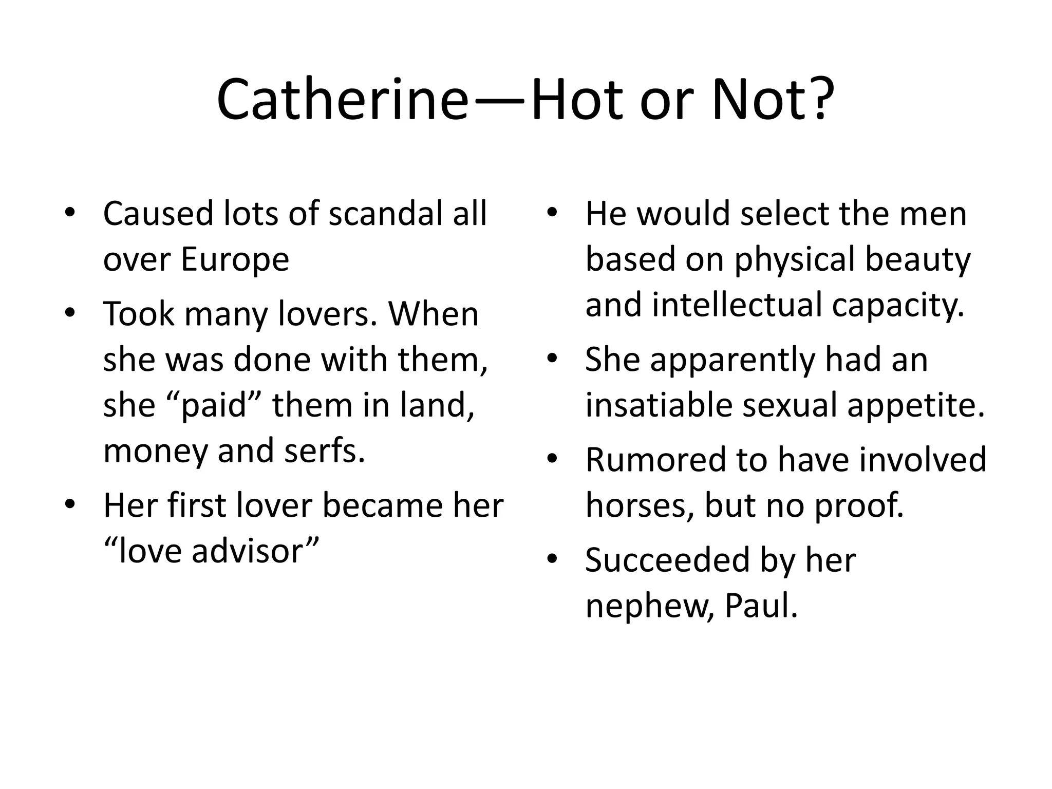 Catherine—Hot or Not?
• Caused lots of scandal all   • He would select the men
  over Europe                    based on physical beauty
• Took many lovers. When         and intellectual capacity.
  she was done with them,      • She apparently had an
  she “paid” them in land,       insatiable sexual appetite.
  money and serfs.             • Rumored to have involved
• Her first lover became her     horses, but no proof.
  “love advisor”               • Succeeded by her
                                 nephew, Paul.
 