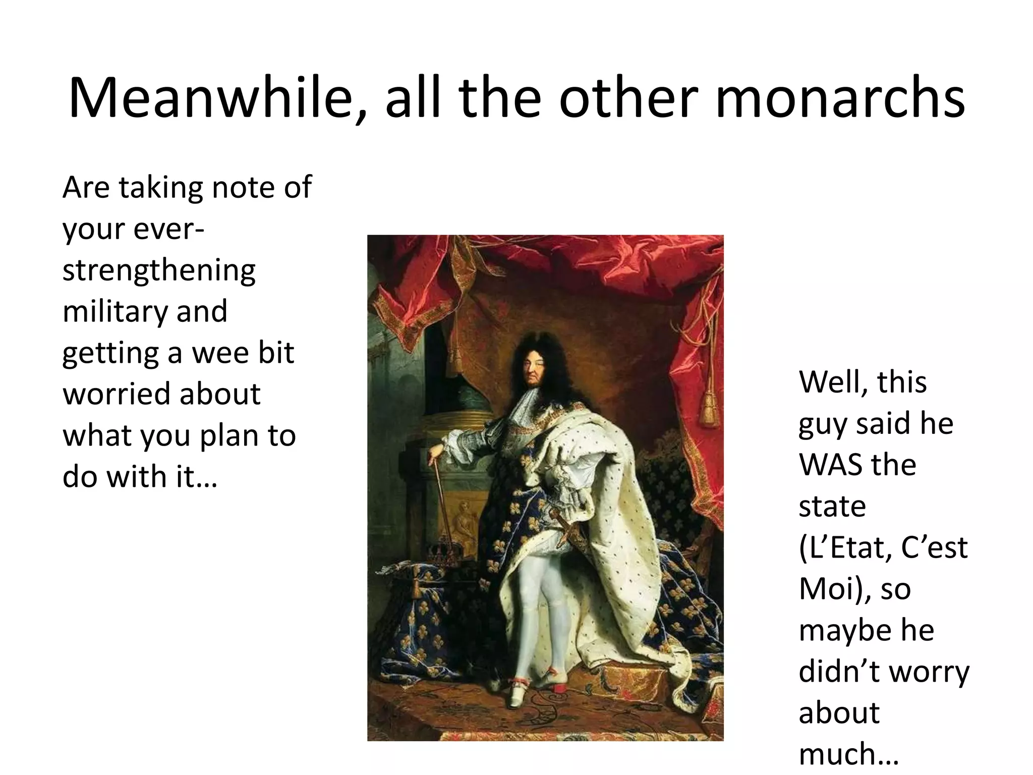 Meanwhile, all the other monarchs
Are taking note of
your ever-
strengthening
military and
getting a wee bit
worried about             Well, this
what you plan to          guy said he
do with it…               WAS the
                          state
                          (L’Etat, C’est
                          Moi), so
                          maybe he
                          didn’t worry
                          about
                          much…
 