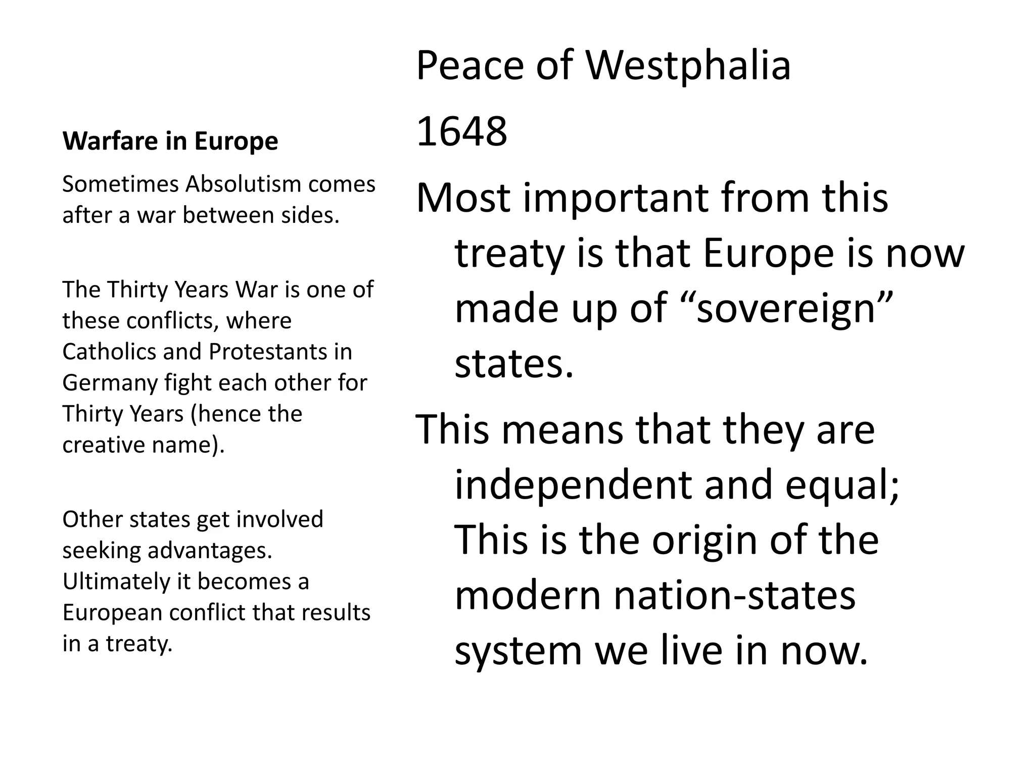 Peace of Westphalia
Warfare in Europe                1648
Sometimes Absolutism comes
after a war between sides.       Most important from this
                                   treaty is that Europe is now
The Thirty Years War is one of
these conflicts, where             made up of “sovereign”
Catholics and Protestants in
Germany fight each other for
                                   states.
Thirty Years (hence the
creative name).                  This means that they are
                                   independent and equal;
Other states get involved
seeking advantages.                This is the origin of the
Ultimately it becomes a
European conflict that results     modern nation-states
in a treaty.
                                   system we live in now.
 