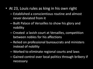 • At 23, Louis rules as king in his own right
– Established a conscientious routine and almost
never deviated from it
– Built Palace of Versailles to show his glory and
nobility
– Created a lavish court at Versailles, competition
between nobles for his affections
– Relied on professional bureaucrats and ministers
instead of nobility
– Worked to eliminate regional courts and laws
– Gained control over local politics through bribery if
necessary

 