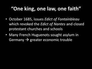 “One king, one law, one faith”
• October 1685, issues Edict of Fontainbleau
which revoked the Edict of Nantes and closed
protestant churches and schools
• Many French Huguenots sought asylum in
Germany  greater economic trouble

 