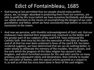 Edict of Fontainbleau, 1685
• God having at last permitted that our people should enjoy perfect
peace, we, no longer absorbed in protecting them from our enemies, are
able to profit by this truce (which we have ourselves facilitated), and devote
our whole attention to the means of accomplishing the designs of our said
grandfather and father, which we have consistently kept before us since our
succession to the crown.
• And now we perceive, with thankful acknowledgment of God's aid, that our
endeavors have attained their proposed end, inasmuch as the better and
the greater part of our subjects of the said R.P.R. have embraced the
Catholic faith. And since by this fact the execution of the Edict of Nantes
and of all that has ever been ordained in favor of the said R.P.R. has been
rendered nugatory, we have determined that we can do nothing better, in
order wholly to obliterate the memory of the troubles, the confusion, and
the evils which the progress of this false religion has caused in this
kingdom, and which furnished occasion for the said edict and for so many
previous and subsequent edicts and declarations, than entirely to revoke
the said Edict of Nantes, with the special articles granted as a sequel to
it, as well as all that has since been done in favor of the said religion.

 