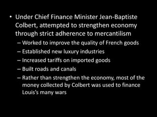• Under Chief Finance Minister Jean-Baptiste
Colbert, attempted to strengthen economy
through strict adherence to mercantilism
– Worked to improve the quality of French goods
– Established new luxury industries
– Increased tariffs on imported goods
– Built roads and canals
– Rather than strengthen the economy, most of the
money collected by Colbert was used to finance
Louis’s many wars

 