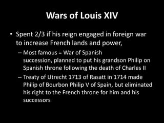 Wars of Louis XIV
• Spent 2/3 if his reign engaged in foreign war
to increase French lands and power,
– Most famous = War of Spanish
succession, planned to put his grandson Philip on
Spanish throne following the death of Charles II
– Treaty of Utrecht 1713 of Rasatt in 1714 made
Philip of Bourbon Philip V of Spain, but eliminated
his right to the French throne for him and his
successors

 