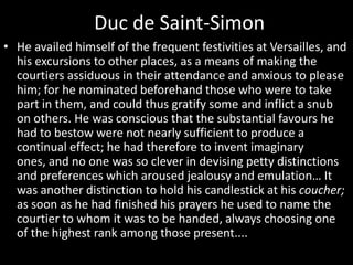 Duc de Saint-Simon
• He availed himself of the frequent festivities at Versailles, and
his excursions to other places, as a means of making the
courtiers assiduous in their attendance and anxious to please
him; for he nominated beforehand those who were to take
part in them, and could thus gratify some and inflict a snub
on others. He was conscious that the substantial favours he
had to bestow were not nearly sufficient to produce a
continual effect; he had therefore to invent imaginary
ones, and no one was so clever in devising petty distinctions
and preferences which aroused jealousy and emulation… It
was another distinction to hold his candlestick at his coucher;
as soon as he had finished his prayers he used to name the
courtier to whom it was to be handed, always choosing one
of the highest rank among those present....

 
