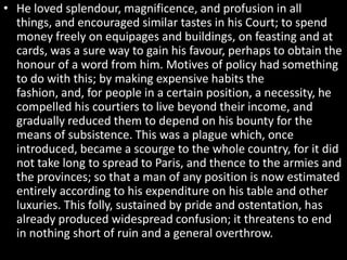 • He loved splendour, magnificence, and profusion in all
things, and encouraged similar tastes in his Court; to spend
money freely on equipages and buildings, on feasting and at
cards, was a sure way to gain his favour, perhaps to obtain the
honour of a word from him. Motives of policy had something
to do with this; by making expensive habits the
fashion, and, for people in a certain position, a necessity, he
compelled his courtiers to live beyond their income, and
gradually reduced them to depend on his bounty for the
means of subsistence. This was a plague which, once
introduced, became a scourge to the whole country, for it did
not take long to spread to Paris, and thence to the armies and
the provinces; so that a man of any position is now estimated
entirely according to his expenditure on his table and other
luxuries. This folly, sustained by pride and ostentation, has
already produced widespread confusion; it threatens to end
in nothing short of ruin and a general overthrow.

 