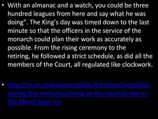 • With an almanac and a watch, you could be three
hundred leagues from here and say what he was
doing". The King's day was timed down to the last
minute so that the officers in the service of the
monarch could plan their work as accurately as
possible. From the rising ceremony to the
retiring, he followed a strict schedule, as did all the
members of the Court, all regulated like clockwork.
• http://m.en.chateauversailles.fr/history/versaillesduring-the-centuries/living-at-the-court/a-day-inthe-life-of-louis-xiv

 