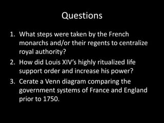 Questions
1. What steps were taken by the French
monarchs and/or their regents to centralize
royal authority?
2. How did Louis XIV’s highly ritualized life
support order and increase his power?
3. Cerate a Venn diagram comparing the
government systems of France and England
prior to 1750.

 