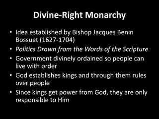Divine-Right Monarchy
• Idea established by Bishop Jacques Benin
Bossuet (1627-1704)
• Politics Drawn from the Words of the Scripture
• Government divinely ordained so people can
live with order
• God establishes kings and through them rules
over people
• Since kings get power from God, they are only
responsible to Him

 