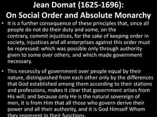 Jean Domat (1625-1696):
On Social Order and Absolute Monarchy

• It is a further consequence of these principles that, since all
people do not do their duty and some, on the
contrary, commit injustices, for the sake of keeping order in
society, injustices and all enterprises against this order must
be repressed: which was possible only through authority
given to some over others, and which made government
necessary.

• This necessity of government over people equal by their
nature, distinguished from each other only by the differences
that God established among them according to their stations
and professions, makes it clear that government arises from
His will; and because only He is the natural sovereign of
men, it is from Him that all those who govern derive their
power and all their authority, and it is God Himself Whom

 
